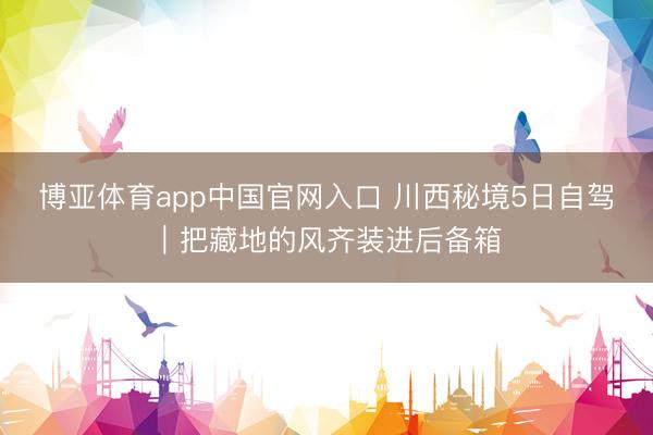 博亚体育app中国官网入口 川西秘境5日自驾｜把藏地的风齐装进后备箱