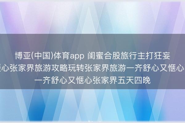 博亚(中国)体育app 闺蜜合股旅行主打狂妄自如无稚拙，暖心张家界旅游攻略玩转张家界旅游一齐舒心又惬心张家界五天四晚
