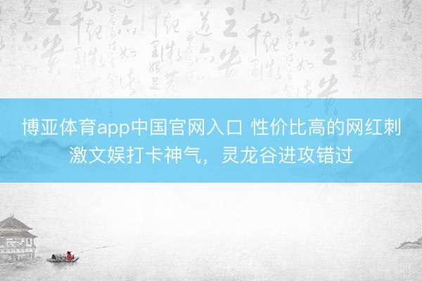 博亚体育app中国官网入口 性价比高的网红刺激文娱打卡神气，灵龙谷进攻错过