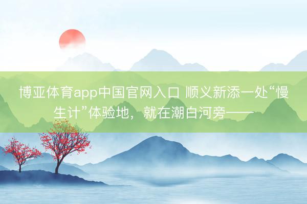 博亚体育app中国官网入口 顺义新添一处“慢生计”体验地，就在潮白河旁——