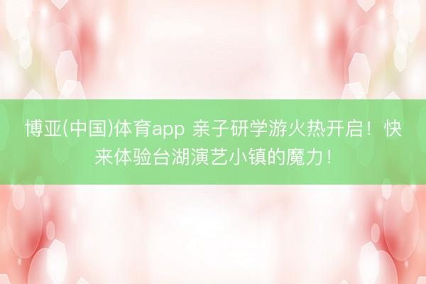 博亚(中国)体育app 亲子研学游火热开启！快来体验台湖演艺小镇的魔力！