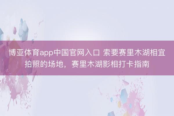博亚体育app中国官网入口 索要赛里木湖相宜拍照的场地，赛里木湖影相打卡指南