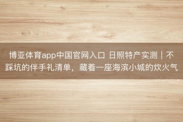博亚体育app中国官网入口 日照特产实测|不踩坑的伴手礼清单,藏着一座海滨小城的炊火气