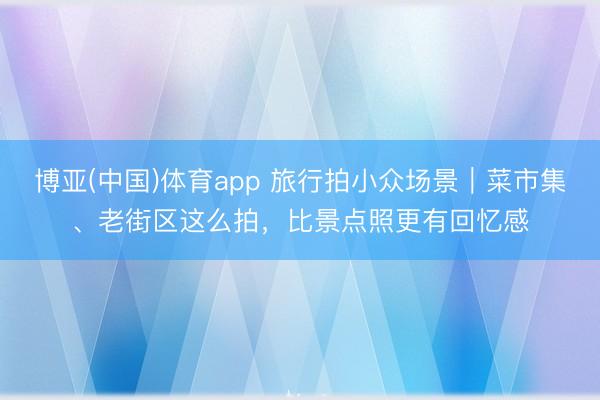 博亚(中国)体育app 旅行拍小众场景|菜市集、老街区这么拍,比景点照更有回忆感