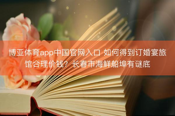 博亚体育app中国官网入口 如何得到订婚宴旅馆合理价钱？长春市海鲜船埠有谜底
