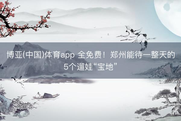 博亚(中国)体育app 全免费！郑州能待一整天的5个遛娃“宝地”