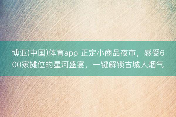 博亚(中国)体育app 正定小商品夜市，感受600家摊位的星河盛宴，一键解锁古城人烟气