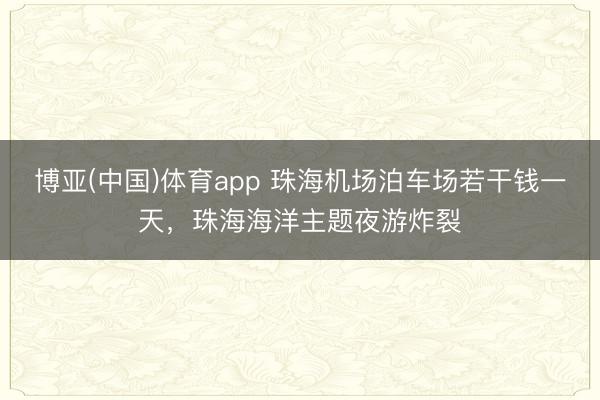 博亚(中国)体育app 珠海机场泊车场若干钱一天，珠海海洋主题夜游炸裂
