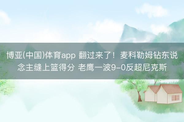 博亚(中国)体育app 翻过来了！麦科勒姆钻东说念主缝上篮得分 老鹰一波9-0反超尼克斯