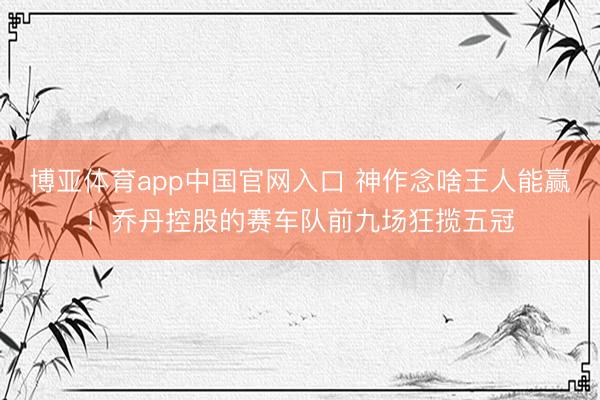 博亚体育app中国官网入口 神作念啥王人能赢！乔丹控股的赛车队前九场狂揽五冠