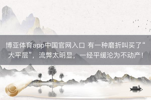 博亚体育app中国官网入口 有一种磨折叫买了“大平层”，流弊太明显，<a href=
