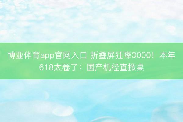 博亚体育app官网入口 折叠屏狂降3000！本年618太卷了：国产机径直掀桌