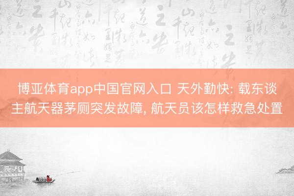 博亚体育app中国官网入口 天外勤快: 载东谈主航天器茅厕突发故障， 航天员该怎样救急处置