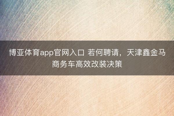 博亚体育app官网入口 若何聘请，天津鑫金马商务车高效改装决策