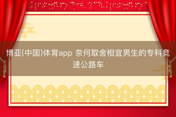 博亚(中国)体育app 奈何取舍相宜男生的专科竞速公路车