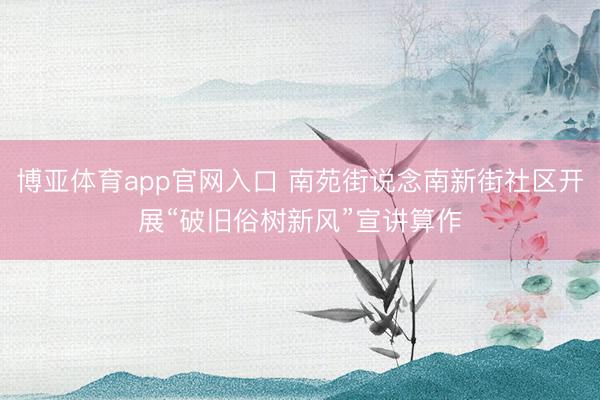 博亚体育app官网入口 南苑街说念南新街社区开展“破旧俗树新风”宣讲算作