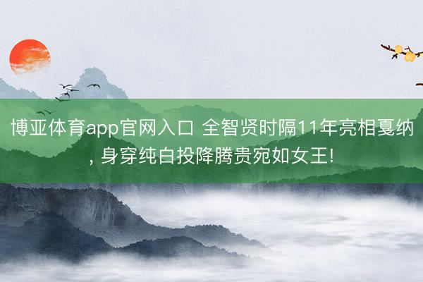 博亚体育app官网入口 全智贤时隔11年亮相戛纳， 身穿纯白投降腾贵宛如女王!