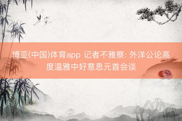博亚(中国)体育app 记者不雅察: 外洋公论高度温雅中好意思元首会谈