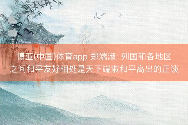 博亚(中国)体育app 郑端淑: 列国和各地区之间和平友好相处是天下端淑和平高出的正谈