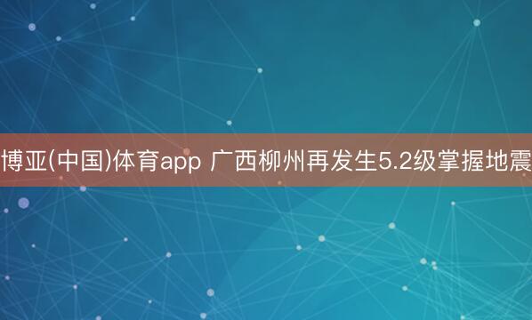 博亚(中国)体育app 广西柳州再发生5.2级掌握地震