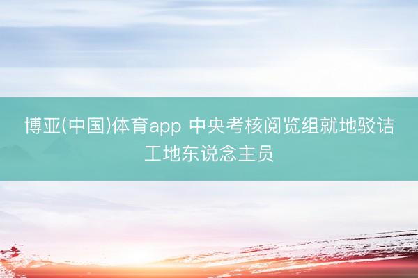 博亚(中国)体育app 中央考核阅览组就地驳诘工地东说念主员