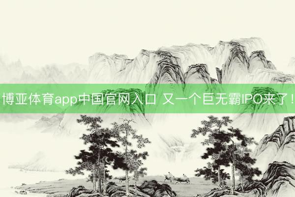 博亚体育app中国官网入口 又一个巨无霸IPO来了！