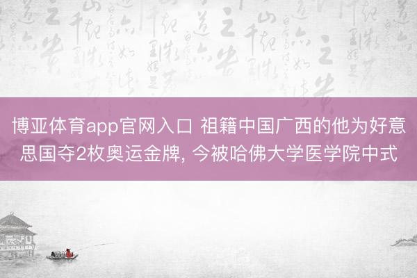 博亚体育app官网入口 祖籍中国广西的他为好意思国夺2枚奥运金牌， 今被哈佛大学医学院中式