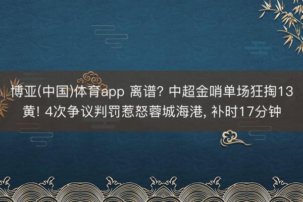 博亚(中国)体育app 离谱? 中超金哨单场狂掏13黄! 4次争议判罚惹怒蓉城海港, 补时17分钟
