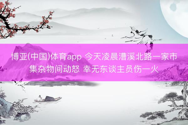 博亚(中国)体育app 今天凌晨漕溪北路一家市集杂物间动怒 幸无东谈主员伤一火