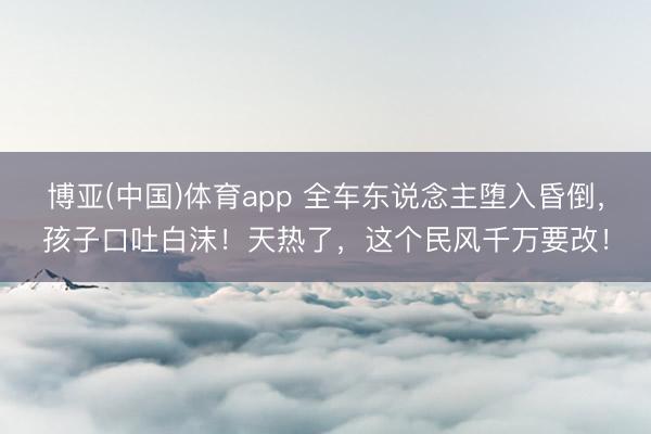 博亚(中国)体育app 全车东说念主堕入昏倒,孩子口吐白沫!天热了,这个民风千万要改!