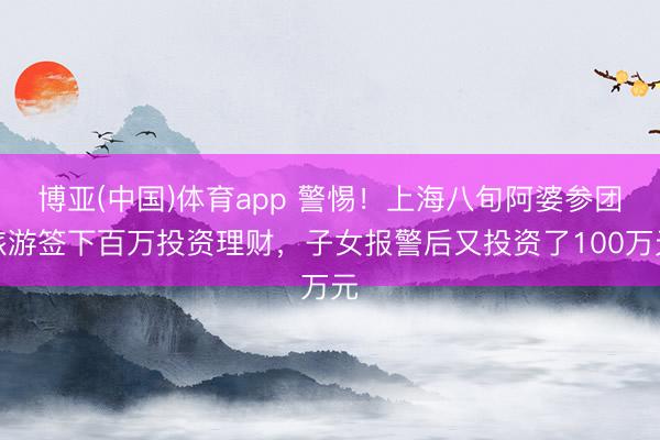 博亚(中国)体育app 警惕!上海八旬阿婆参团旅游签下百万投资理财,子女报警后又投资了100万元