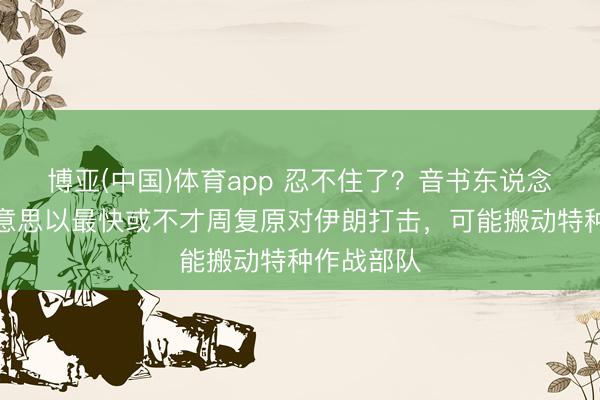博亚(中国)体育app 忍不住了？音书东说念主士：好意思以最快或不才周复原对伊朗打击，可能搬动特种作战部队