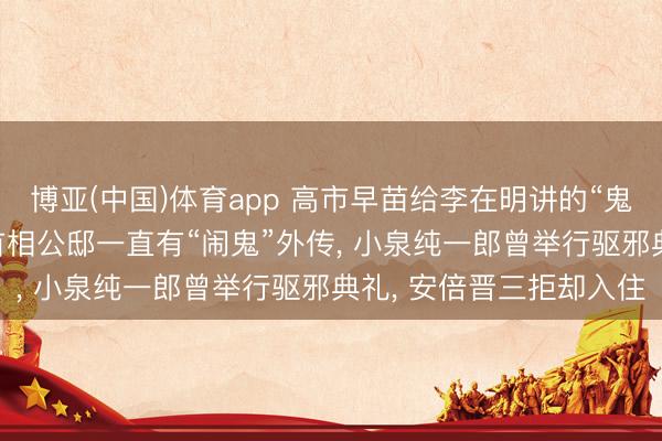 博亚(中国)体育app 高市早苗给李在明讲的“鬼故事”是确切吗? 日本首相公邸一直有“闹鬼”外传， 小泉纯一郎曾举行驱邪典礼， 安倍晋三拒却入住