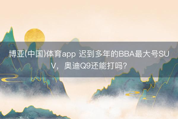 博亚(中国)体育app 迟到多年的BBA最大号SUV，奥迪Q9还能打吗?