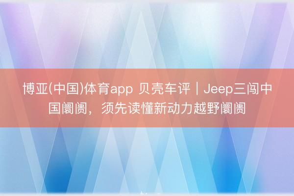 博亚(中国)体育app 贝壳车评｜Jeep三闯中国阛阓，须先读懂新动力越野阛阓