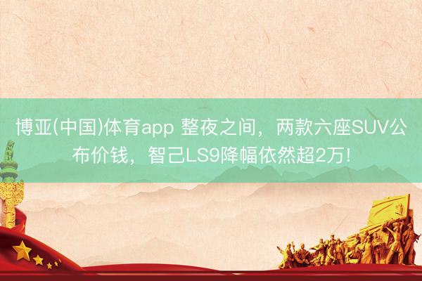 博亚(中国)体育app 整夜之间,两款六座SUV公布价钱,智己LS9降幅依然超2万!