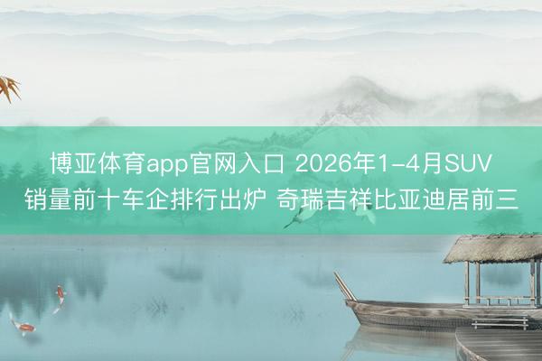 博亚体育app官网入口 2026年1-4月SUV销量前十车企排行出炉 奇瑞吉祥比亚迪居前三