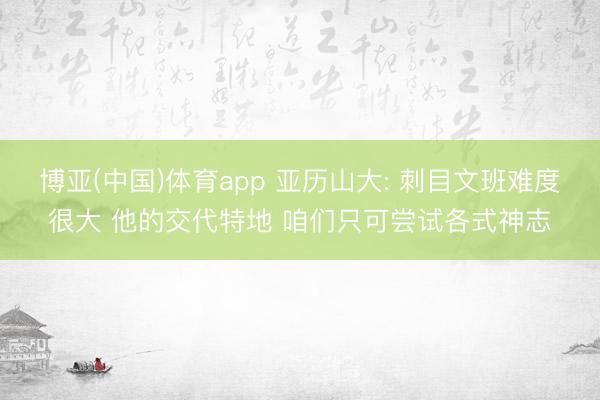 博亚(中国)体育app 亚历山大: 刺目文班难度很大 他的交代特地 咱们只可尝试各式神志
