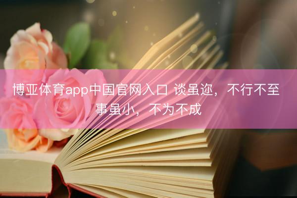 博亚体育app中国官网入口 谈虽迩,不行不至 事虽小,不为不成
