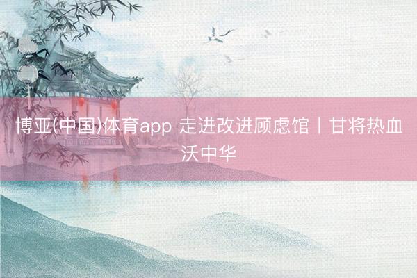 博亚(中国)体育app 走进改进顾虑馆丨甘将热血沃中华