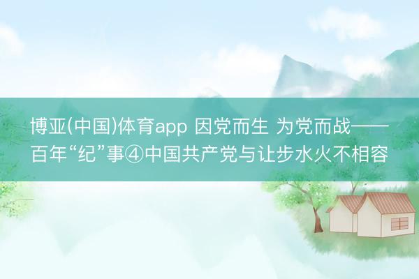 博亚(中国)体育app 因党而生 为党而战——百年“纪”事④中国共产党与让步水火不相容
