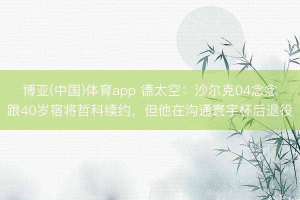 博亚(中国)体育app 德太空：沙尔克04念念跟40岁宿将哲科续约，但他在沟通寰宇杯后退役