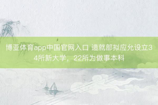 博亚体育app中国官网入口 造就部拟应允设立34所新大学，22所为做事本科