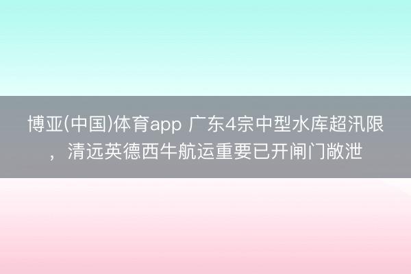 博亚(中国)体育app 广东4宗中型水库超汛限,清远英德西牛航运重要已开闸门敞泄