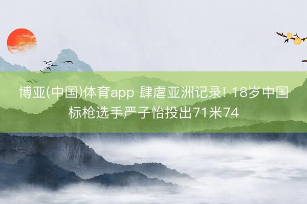 博亚(中国)体育app 肆虐亚洲记录! 18岁中国标枪选手严子怡投出71米74