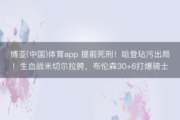 博亚(中国)体育app 提前死刑!哈登玷污出局!生血战米切尔拉胯,布伦森30+6打爆骑士