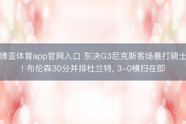 博亚体育app官网入口 东决G3尼克斯客场暴打骑士! 布伦森30分并排杜兰特， 3-0横扫在即
