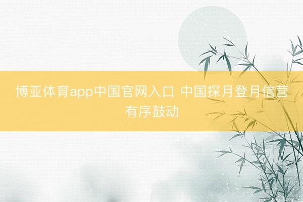 博亚体育app中国官网入口 中国探月登月信营有序鼓动