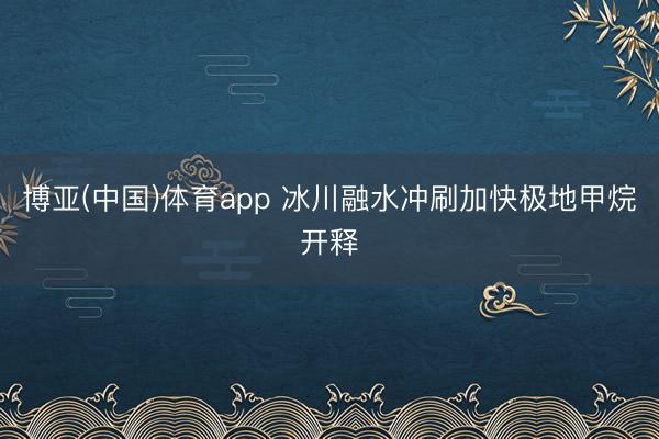 博亚(中国)体育app 冰川融水冲刷加快极地甲烷开释