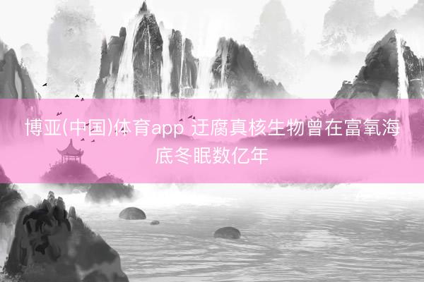 博亚(中国)体育app 迂腐真核生物曾在富氧海底冬眠数亿年